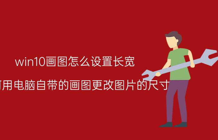 win10画图怎么设置长宽 如何用电脑自带的画图更改图片的尺寸？